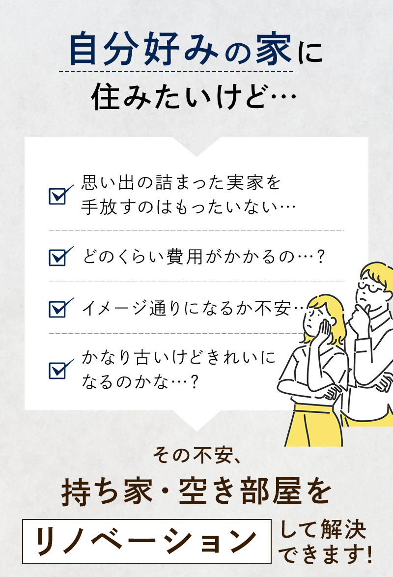 思い出の詰まった実家を手放すのはもったいない… どのくらい費用がかかるの…？ イメージ通りになるか不安… かなり古いけどきれいになるのかな…？ その不安、持ち家・空き部屋をリノベーションして解決できます！