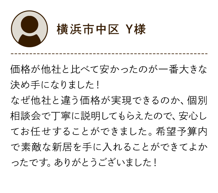 横浜市中区 Y様 価格が他社と比べて安かったのが一番大きな決め手になりました！なぜ他社と違う価格が実現できるのか、個別相談会で丁寧に説明してもらえたので、安心してお任せすることができました。希望予算内で素敵な新居を手に入れることができてよかったです。ありがとうございました！