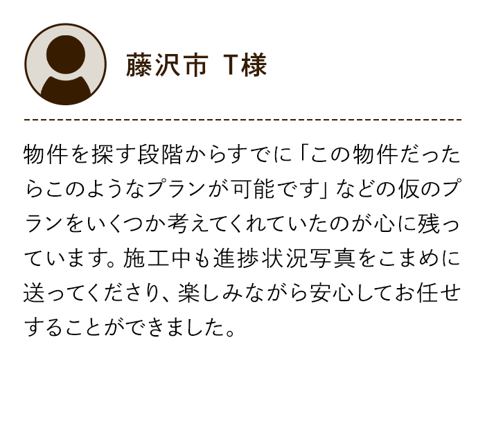藤沢市 T様 物件を探す段階からすでに「この物件だったらこのようなプランが可能です」などの仮のプランをいくつか考えてくれていたのが心に残っています。施工中も進捗状況写真をこまめに送ってくださり、楽しみながら安心してお任せすることができました。