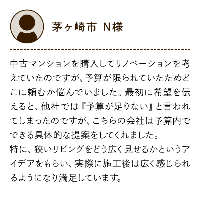 茅ヶ崎市 N様 中古マンションを購入してリノベーションを考えていたのですが、予算が限られていたためどこに頼むか悩んでいました。最初に希望を伝えると、他社では『予算が足りない』と言われてしまったのですが、こちらの会社は予算内でできる具体的な提案をしてくれました。特に、狭いリビングをどう広く見せるかというアイデアをもらい、実際に施工後は広く感じられるようになり満足しています。